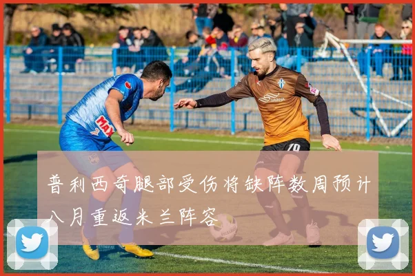普利西奇腿部受伤将缺阵数周预计八月重返米兰阵容