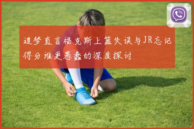追梦直言福克斯上篮失误与JR忘记得分谁更愚蠢的深度探讨