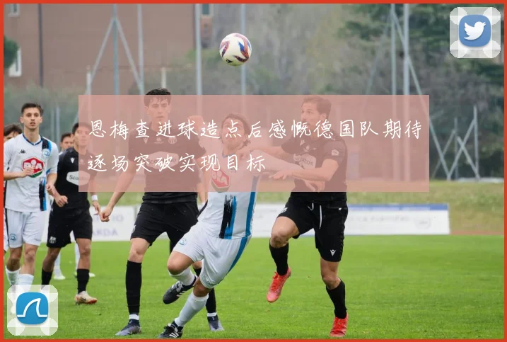 恩梅查进球造点后感慨德国队期待逐场突破实现目标