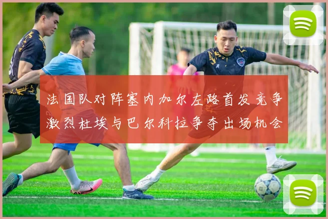 法国队对阵塞内加尔左路首发竞争激烈杜埃与巴尔科拉争夺出场机会