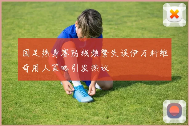 国足热身赛防线频繁失误伊万科维奇用人策略引发热议