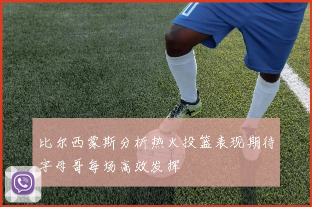 比尔西蒙斯分析热火投篮表现期待字母哥每场高效发挥