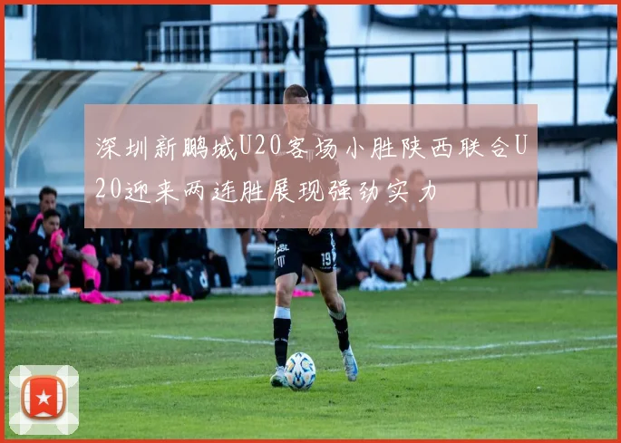 深圳新鹏城U20客场小胜陕西联合U20迎来两连胜展现强劲实力