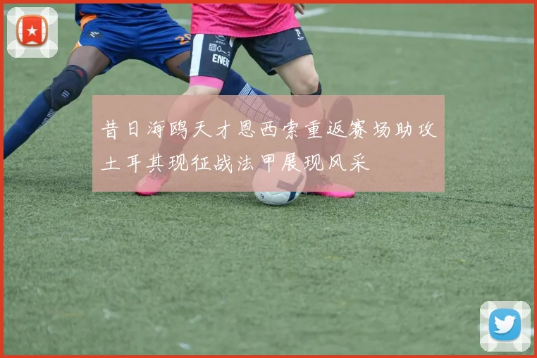 昔日海鸥天才恩西索重返赛场助攻土耳其现征战法甲展现风采