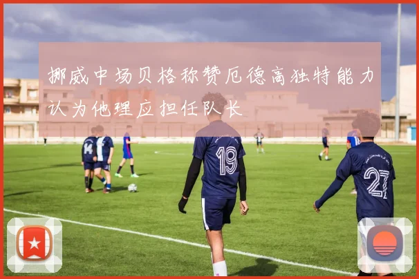 挪威中场贝格称赞厄德高独特能力认为他理应担任队长