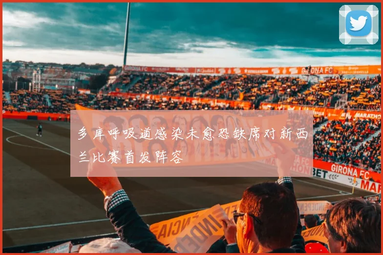 多库呼吸道感染未愈恐缺席对新西兰比赛首发阵容